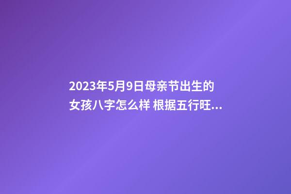 2023年5月9日母亲节出生的女孩八字怎么样 根据五行旺缺起名字